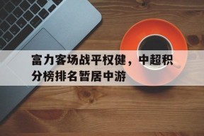 开云登录入口-富力客场战平权健，中超积分榜排名暂居中游()