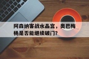 开云登录入口-阿森纳客战水晶宫，奥巴梅杨是否能继续破门？()