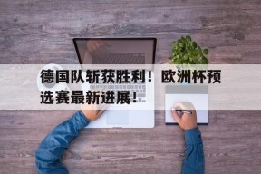 开云官方在线-德国队斩获胜利！欧洲杯预选赛最新进展！()